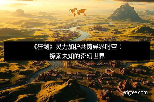 《狂剑》灵力加护共铸异界时空：探索未知的奇幻世界